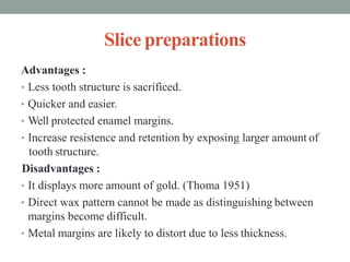 Slice preparations
Advantages :
• Less tooth structure is sacrificed.
• Quicker and easier.
• Well protected enamel margins.
• Increase resistence and retention by exposing larger amount of
tooth structure.
Disadvantages :
• It displays more amount of gold. (Thoma 1951)
• Direct wax pattern cannot be made as distinguishing between
margins become difficult.
• Metal margins are likely to distort due to less thickness.
 