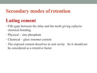 Secondary modes ofretention
Luting cement
• Fills gaps between the inlay and the tooth giving a physio
chemical bonding.
• Physical – zinc phosphate
• Chemical – glass ionomer cement
• The exposed cement dissolves in oral cavity . So it should not
be considered as a retentive factor
 
