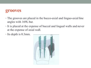 grooves
• The grooves are placed in the bucco-axial and linguo-axial line
angles with 169L bur.
• It is placed at the expense of buccal and lingual walls and never
at the expense of axial wall.
• Its depth is 0.3mm.
 