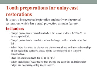 Tooth preparations for onlaycast
restorations
It is partly intracoronal restoration and partly extracoronal
restoration, which has cuspal protection as main feature.
Indications
• Cuspal protection is considered when the lesion width is 1/3rd to ½ the
intercuspal width.
• Cuspal protection is mandated when the length:width ratio is more than
2:1 .
• When there is a need to change the dimention, shape and inter relationship
of the occluding surfaces, onlay cavity is considered as it is more
conservative.
• Ideal for abutment teeth for RPD or FPD.
• When inclusion of wear facets that exceed the cusp tips and triangular
ridges are necessary, onlay is considered.
 