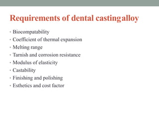 Requirements of dental castingalloy
• Biocompatability
• Coefficient of thermal expansion
• Melting range
• Tarnish and corrosion resistance
• Modulus of elasticity
• Castability
• Finishing and polishing
• Esthetics and cost factor
 