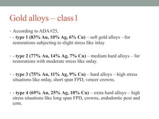 Gold alloys – class1
• According to ADA#25,
• - type 1 (83% Au, 10% Ag, 6% Cu) – soft gold alloys – for
restorations subjecting to slight stress like inlay
• - type 2 (77% Au, 14% Ag, 7% Cu) – medium hard alloys – for
restorations with moderate stress like onlay.
• - type 3 (75% Au, 11% Ag, 9% Cu) – hard alloys – high stress
situations like onlay, short span FPD, veneer crowns.
• - type 4 (69% Au, 25% Ag, 10% Cu) – extra hard alloys – high
stress situations like long span FPD, crowns, endodontic post and
core.
 