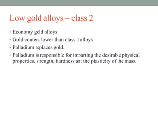 Low gold alloys – class 2
• Economy gold alloys
• Gold content lower than class 1 alloys
• Palladium replaces gold.
• Palladium is responsible for imparting the desirable physical
properties, strength, hardness ant the plasticity of the mass.
 