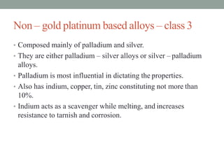 Non – gold platinum based alloys – class 3
• Composed mainly of palladium and silver.
• They are either palladium – silver alloys or silver – palladium
alloys.
• Palladium is most influential in dictating the properties.
• Also has indium, copper, tin, zinc constituting not more than
10%.
• Indium acts as a scavenger while melting, and increases
resistance to tarnish and corrosion.
 
