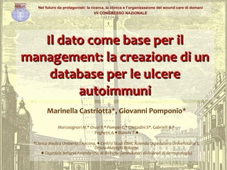 Il dato come base per il management: la creazione di un database per le ulcere autoimmuni Marinella Castriotta*, Giovanni Pomponio* Marcosignori M.* Orazi P.* Pompei C.* Contadini S*. Gabrielli B.*  Peghetti A.● Bianchi T.♦ *Clinica Medica Umberto I Ancona, ● Centro Studi EBHC Azienda Ospedaliero Universitaria S. Orsola-Malpighi Bologna ♦  Ospedale Bellaria Azienda USL di Bologna (ambulatori divisionali di dermatologia) Nel futuro da protagonisti: la ricerca, la clinica e l’organizzazione del wound care di domani VII CONGRESSO NAZIONALE 