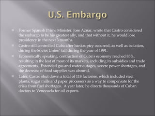 Former Spanish Prime Minister, Jose Aznar, wrote that Castro considered the embargo to be his greatest ally, and that without it, he would lose presidency in the next 3 months. Castro still controlled Cuba after bankruptcy occurred, as well as isolation, during the Soviet Union’ fall during the year of 1991. Economically speaking, contraction of Cuba’s economy reached 85%, resulting in the lost of most of its markets, including its subsidies and trade agreements.  Extended gas and water outages, severe power shortages, and the decrease of food supplies was abound. Later, Castro shut down a total of 118 factories, which included steel plants, sugar mills and paper processors as a way to compensate for the crisis from fuel shortages.  A year later, he directs thousands of Cuban doctors to Venezuela for oil exports. 