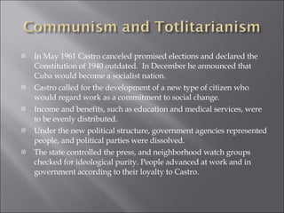 In May 1961 Castro canceled promised elections and declared the Constitution of 1940 outdated.  In December he announced that Cuba would become a socialist nation.  Castro called for the development of a new type of citizen who would regard work as a commitment to social change. Income and benefits, such as education and medical services, were to be evenly distributed.  Under the new political structure, government agencies represented people, and political parties were dissolved.  The state controlled the press, and neighborhood watch groups checked for ideological purity. People advanced at work and in government according to their loyalty to Castro. 