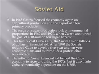 In 1965 Castro focused the economy again on agricultural production and the export of a few primary products. The focus on sugar production took on monumental proportions in 1969 and 1970, when Castro announced the goal of a 10-million ton sugar harvest. This failure cost Cuba’s ally, the Soviet Union billions of dollars in financial aid. After 1970 the Soviets required Cuba to develop five-year and ten-year economic plans and to introduce a professional bureaucracy.  The influx of Soviet financial aid helped the Cuba economy to recover during the 1970s, but it also made Cuba economically dependent on the USSR.  