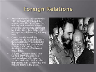 After establishing diplomatic ties with the Soviet Union and the missile crisis, the Soviet’s market, military and economic aid was becoming increasingly important for Cuba.  With their help, Castro manages to build a strong military force. Castro also tightened the Communist Party on all levels of the government, which included the media, and the educational system, while managing to develop a Soviet-style internal police force. Mikhail Gorbachev heads into Cuba in 1989, and caused a strained relationship between Havana and Moscow due to his implementations of economic and political forms in the USSR. 