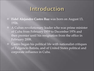 Fidel Alejandro Castro Ruz  was born on August 13, 1926. A Cuban revolutionary leader who was prime minister of Cuba from February 1959 to December 1976 and then premier until his resignation from the office in February 2008. Castro began his political life with nationalist critiques of Fulgencio Batista, and of United States political and corporate influence in Cuba.  