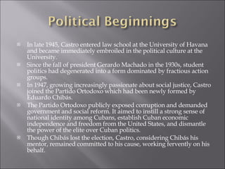 In late 1945, Castro entered law school at the University of Havana and became immediately embroiled in the political culture at the University.  Since the fall of president Gerardo Machado in the 1930s, student politics had degenerated into a form dominated by fractious action groups. In 1947, growing increasingly passionate about social justice, Castro joined the Partido Ortodoxo which had been newly formed by Eduardo Chibás.  The Partido Ortodoxo publicly exposed corruption and demanded government and social reform. It aimed to instill a strong sense of national identity among Cubans, establish Cuban economic independence and freedom from the United States, and dismantle the power of the elite over Cuban politics.  Though Chibás lost the election, Castro, considering Chibás his mentor, remained committed to his cause, working fervently on his behalf.  