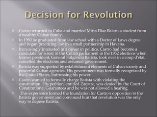 Castro returned to Cuba and married Mirta Díaz Balart, a student from a wealthy Cuban family. In 1950 he graduated from law school with a Doctor of Laws degree and began practicing law in a small partnership in Havana.  Increasingly interested in a career in politics, Castro had become a candidate for a seat in the Cuban parliament in the 1952 elections when former president, General Fulgencio Batista, took over in a coup d'état, cancelled the elections and assumed government.  Batista was supported by establishment elements of Cuban society and powerful Cuban agencies. His government was formally recognized by the United States, buttressing his power. Castro wanted to formally charge Batista with violating the constitution. His petition, entitled  Zarpazo , was denied by the Court of Constitutional Guarantees and he was not allowed a hearing. This experience formed the foundation for Castro's opposition to the Batista government and convinced him that revolution was the only way to depose Batista. 