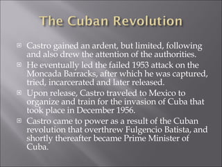Castro gained an ardent, but limited, following and also drew the attention of the authorities.  He eventually led the failed 1953 attack on the Moncada Barracks, after which he was captured, tried, incarcerated and later released.  Upon release, Castro traveled to Mexico to organize and train for the invasion of Cuba that took place in December 1956. Castro came to power as a result of the Cuban revolution that overthrew Fulgencio Batista, and shortly thereafter became Prime Minister of Cuba. 