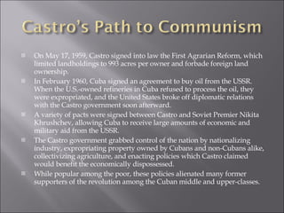 On May 17, 1959, Castro signed into law the First Agrarian Reform, which limited landholdings to 993 acres per owner and forbade foreign land ownership. In February 1960, Cuba signed an agreement to buy oil from the USSR. When the U.S.-owned refineries in Cuba refused to process the oil, they were expropriated, and the United States broke off diplomatic relations with the Castro government soon afterward.  A variety of pacts were signed between Castro and Soviet Premier Nikita Khrushchev, allowing Cuba to receive large amounts of economic and military aid from the USSR.  The Castro government grabbed control of the nation by nationalizing industry, expropriating property owned by Cubans and non-Cubans alike, collectivizing agriculture, and enacting policies which Castro claimed would benefit the economically dispossessed.  While popular among the poor, these policies alienated many former supporters of the revolution among the Cuban middle and upper-classes.  
