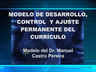 MODELO DE DESARROLLO, CONTROL  Y AJUSTE PERMANENTE DEL CURRÍCULO Modelo del Dr. Manuel Castro Pereira 