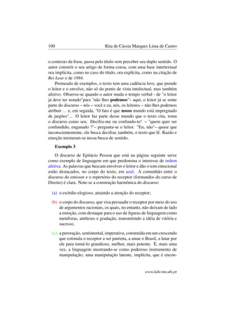 100 Rita de Cássia Marques Lima de Castro
o contexto da frase, passa pelo título sem perceber seu duplo sentido. O
autor constrói o seu artigo de forma coesa, com uma base intertextual
ora implícita, como no caso do título, ora explícita, como na citação de
Rei Lear e de 1984.
Permeado de exemplos, o texto tem uma cadência leve, que prende
o leitor e o envolve, não só do ponto de vista intelectual, mas também
afetivo. Observe-se quando o autor muda o tempo verbal - de "o leitor
já deve ter notado"para "não lhes podemos"– aqui, o leitor já se sente
parte do discurso – nós – você e eu, nós, os leitores – não lhes podemos
atribuir ... e, em seguida, "O fato é que nosso mundo está impregnado
de jargões"... O leitor faz parte desse mundo que o texto cita, toma
o discurso como seu. Decifra-me ou confundo-te! – "quem quer ser
confundido, enganado ?"– pergunta-se o leitor. ”Eu, não"– quase que
inconscientemente, ele busca decifrar, também, o texto que lê. Razão e
emoção misturam-se nessa busca de sentido.
Exemplo 3
O discurso de Epitácio Pessoa que está na página seguinte serve
como exemplo de linguagem em que predomina o interesse de ordem
afetiva. As palavras que buscam envolver o leitor e dão o tom emocional
estão destacados, no corpo do texto, em azul. A comunhão entre o
discurso do emissor e o repertório do receptor (formandos do curso de
Direito) é clara. Note-se a construção harmônica do discurso:
(a) o exórdio elogioso, atraindo a atenção do receptor;
(b) o corpo do discurso, que visa persuadir o receptor por meio do uso
de argumentos racionais, os quais, no entanto, não deixam de lado
a emoção, com destaque para o uso de ﬁguras de linguagem como
metáforas, antíteses e gradação, transmitindo a idéia de vitória e
sucesso;
(c) a peroração, sentimental, imperativa, construída em um crescendo
que estimula o receptor a ser patriota, a amar o Brasil, a lutar por
ele para torná-lo grandioso, melhor, mais potente. É, mais uma
vez, a linguagem mostrando-se como poderoso instrumento de
manipulação; uma manipulação latente, implícita, que é encon-
www.labcom.ubi.pt
 