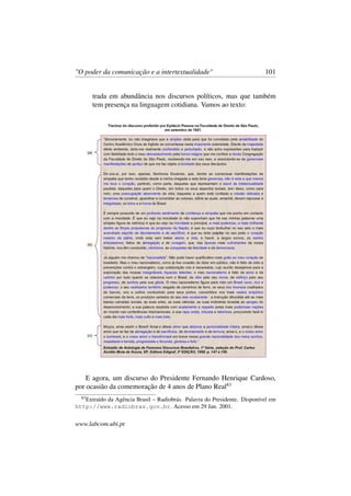 "O poder da comunicação e a intertextualidade" 101
trada em abundância nos discursos políticos, mas que também
tem presença na linguagem cotidiana. Vamos ao texto:
E agora, um discurso do Presidente Fernando Henrique Cardoso,
por ocasião da comemoração de 4 anos de Plano Real83
83
Extraído da Agência Brasil – Radiobrás. Palavra do Presidente. Disponível em
http://www.radiobras.gov.br. Acesso em 29 Jan. 2001.
www.labcom.ubi.pt
 