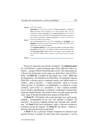"O poder da comunicação e a intertextualidade" 103
O discurso apresenta uma divisão estratégica. Na primeira parte
(I), o Presidente é o sujeito principal, quase único. Eu estou feliz e sa-
tisfeito ... porque o Brasil está pronto para crescer. Em outras palavras:
o Brasil está pronto para crescer graças ao plano Real, obra do Presi-
dente. Na Parte II, o receptor da mensagem vira o astro. Você sabe
da importância e dos benefícios do Plano Real. No parágrafo seguinte
(Parte III), o discurso passa a empregar orações sem sujeito (nunca se
vendeu ..., hoje se consome ... , e muda o pronome – agora, é a vez das
outras pessoas: os brasileiros, os trabalhadores, as empresas, os fun-
cionários, o país (claro, eu – presidente – e você – estamos incluídos
nisso). Desde a segunda parte, o sentido de ‘colaboração’ está presente,
ainda que implicitamente. Ele invade o texto, em cada oração que fala
sobre o que os brasileiros podem fazer, graças ao Plano Real.
Na Parte IV, o Presidente volta à cena principal, mas, agora, acom-
panhado. Acompanhado de um ‘nós’ não explícito (a equipe? Os
ministros? O governo, entidade abstrata que responde pelos proble-
mas. Na Parte I não havia problemas; então, o discurso resumiu-se
à primeira pessoa do singular. Na Parte IV, há críticas – muda-se o
discurso para a primeira pessoa do plural.
A Parte V traz o pronome bastante freqüente nos discursos que
querem envolver o receptor de uma forma mais emocional: o uso de
www.labcom.ubi.pt
 