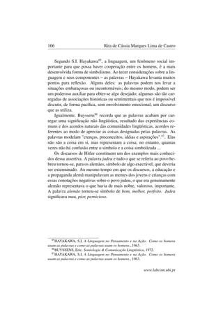 106 Rita de Cássia Marques Lima de Castro
Segundo S.I. Hayakawa85
, a linguagem, um fenômeno social im-
portante para que possa haver cooperação entre os homens, é a mais
desenvolvida forma de simbolismo. Ao tecer considerações sobre a lin-
guagem e seus componentes – as palavras – Hayakawa levanta muitos
pontos para reﬂexão. Alguns deles: as palavras podem nos levar a
situações embaraçosas ou incontornáveis; do mesmo modo, podem ser
um poderoso auxiliar para obter-se algo desejado; algumas são tão car-
regadas de associações históricas ou sentimentais que nos é impossível
discutir, de forma pacíﬁca, sem envolvimento emocional, um discurso
que as utiliza.
Igualmente, Buyssens86
recorda que as palavras acabam por car-
regar uma signiﬁcação não lingüística, resultado das experiências co-
muns e dos acordos naturais das comunidades lingüísticas, acordos re-
ferentes ao modo de apreciar as coisas designadas pelas palavras. As
palavras modelam "crenças, preconceitos, idéias e aspirações".87
. Elas
não são a coisa em si, mas representam a coisa; no entanto, quantas
vezes não há confusão entre o símbolo e a coisa simbolizada ...
Os discursos de Hitler constituem um dos exemplos mais conheci-
dos dessa assertiva. A palavra judeu e tudo o que se referia ao povo he-
breu tornou-se, para os alemães, símbolo de algo execrável, que deveria
ser exterminado. Ao mesmo tempo em que os discursos, a educação e
a propaganda alemã manipulavam as mentes dos jovens e crianças com
essas conotações negativas sobre o povo judeu, o que era genuinamente
alemão representava o que havia de mais nobre, valoroso, importante.
A palavra alemão tornou-se símbolo de bom, melhor, perfeito. Judeu
signiﬁcava mau, pior, pernicioso.
85
HAYAKAWA, S.I. A Linguagem no Pensamento e na Ação. Como os homens
usam as palavras e como as palavras usam os homens., 1963.
86
BUYSSENS, Eric. Semiologia & Comunicação Lingüística, 1972.
87
HAYAKAWA, S.I. A Linguagem no Pensamento e na Ação. Como os homens
usam as palavras e como as palavras usam os homens., 1963.
www.labcom.ubi.pt
 