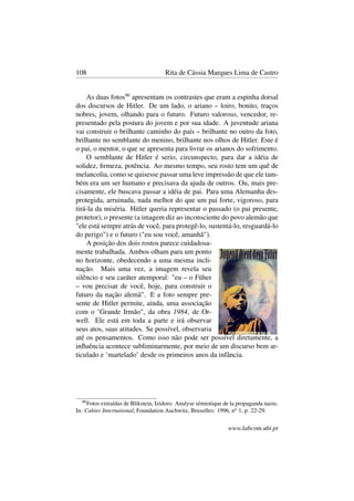 108 Rita de Cássia Marques Lima de Castro
As duas fotos90
apresentam os contrastes que eram a espinha dorsal
dos discursos de Hitler. De um lado, o ariano – loiro, bonito, traços
nobres, jovem, olhando para o futuro. Futuro valoroso, vencedor, re-
presentado pela postura do jovem e por sua idade. A juventude ariana
vai construir o brilhante caminho do país – brilhante no outro da foto,
brilhante no semblante do menino, brilhante nos olhos de Hitler. Este é
o pai, o mentor, o que se apresenta para livrar os arianos do sofrimento.
O semblante de Hitler é serio, circunspecto, para dar a idéia de
solidez, ﬁrmeza, potência. Ao mesmo tempo, seu rosto tem um quê de
melancolia, como se quisesse passar uma leve impressão de que ele tam-
bém era um ser humano e precisava da ajuda de outros. Ou, mais pre-
cisamente, ele buscava passar a idéia de pai. Para uma Alemanha des-
protegida, arruinada, nada melhor do que um pai forte, vigoroso, para
tirá-la da miséria. Hitler queria representar o passado (o pai presente,
protetor), o presente (a imagem diz ao inconsciente do povo alemão que
"ele está sempre atrás de você, para protegê-lo, sustentá-lo, resguardá-lo
do perigo") e o futuro ("eu sou você, amanhã").
A posição dos dois rostos parece cuidadosa-
mente trabalhada. Ambos olham para um ponto
no horizonte, obedecendo a uma mesma incli-
nação. Mais uma vez, a imagem revela seu
silêncio e seu caráter atemporal: "eu – o Füher
– vou precisar de você, hoje, para construir o
futuro da nação alemã". E a foto sempre pre-
sente de Hitler permite, ainda, uma associação
com o ’Grande Irmão", da obra 1984, de Or-
well. Ele está em toda a parte e irá observar
seus atos, suas atitudes. Se possível, observaria
até os pensamentos. Como isso não pode ser possível diretamente, a
inﬂuência acontece subliminarmente, por meio de um discurso bem ar-
ticulado e ’martelado’ desde os primeiros anos da infância.
90
Fotos extraídas de Blikstein, Izidoro. Analyse sémiotique de la propaganda nazie.
In: Cahier International, Foundation Auchwitz, Bruxelles: 1996, no
1, p. 22-29.
www.labcom.ubi.pt
 