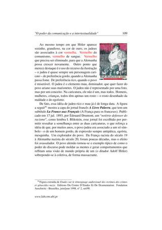 "O poder da comunicação e a intertextualidade" 109
Ao mesmo tempo em que Hitler aparece
sozinho, grandioso, na cor de ouro, os judeus
são associados à cor vermelha. Vermelho do
comunismo, vermelho de sangue. Vermelho
que precisa ser eliminado, para que a Alemanha
possa crescer novamente. Outro ponto que
merece destaque é o uso do recurso da ilustração
– o judeu é quase sempre um personagem cari-
cato – de preferência gordo, quando a Alemanha
passa fome. De preferência rico, quando o povo
é miserável. O judeu é o elemento mau, dominador, que quer fazer do
povo ariano suas marionetes. O judeu não é representado por uma foto,
mas por um conceito. Na caricatura, ele não é um, mas todos. Homens,
mulheres, crianças, todos têm apenas um rosto – o rosto desenhado da
maldade e do egoísmo.
De fato, essa idéia de judeu rico e mau já é de longa data. A ﬁgura
a seguir91
mostra a capa do jornal francês A Livre Palavra, que tem um
subtítulo La France aux Français (A França para os franceses). Publi-
cado em 17 jul. 1893, por Édouard Drumont, um “notório defensor do
racismo”, como lembra I. Blikstein, esse jornal foi escolhido por per-
mitir ressaltar a semelhança entre as duas caricaturas, o que reforça a
idéia de que, por muitos anos, o povo judeu era associado a um só sím-
bolo - o de um homem gordo, de expressão sempre antipática, egoísta,
mesquinha. Um explorador do povo. Da França racista do século 19
à Alemanha nazista do século 20, foram poucas décadas, mas o efeito
foi avassalador. O povo alemão tornou-se o exemplo típico de como o
poder do discurso pode moldar as mentes e gerar comportamentos que
reﬂitam uma visão de mundo própria de um (o ditador Adolf Hitler)
sobrepondo-se à coletiva, de forma massacrante.
91
Figura extraída de Etudes sur le témoignage audiovisuel des victimes des crimes
et génocides nazis. Editions Du Centre D‘Etudes Et De Dcumentation. Fondation
Auschwitz - Bruxelles, juin/june 1998, no
2, set/98.
www.labcom.ubi.pt
 