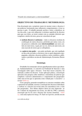 "O poder da comunicação e a intertextualidade" 11
OBJECTIVO DO TRABALHO E METODOLOGIA
Esta dissertação tem o propósito maior de mostrar como o discurso é
um poderoso instrumento para inﬂuenciar comportamentos e levar as
pessoas à ação. O trabalho pretende auxiliar o leitor a identiﬁcar, no
seu dia-a-dia, o que está subjacente à estrutura superﬁcial do discurso
para que esse leitor, ao travar contato com as camadas inferiores que
compõem o núcleo do texto, possa ter consciência de que:
• nenhum discurso é autônomo – todos os discursos resultam da
combinação de outros discursos, proferidos por outras vozes, em
um processo conhecido como intertextualidade (um texto con-
tido em outro texto, o qual, por sua vez, deriva de outro texto, em
uma sucessão de textos que se sobrepõem);
• a palavra tem poder – um poder profundo, que está espalhado
no dia-a-dia em todos os discursos com os quais deparamos (pro-
pagandas, editoriais, discursos políticos, textos cientíﬁcos, publi-
cações e periódicos na área de Administração, Economia, Direito
etc.)
Metodologia
O trabalho foi estruturado sob um aparelhamento teórico que abran-
ge, fundamentalmente, os conceitos de Ferdinand de Saussure e uma
investigação sobre signo e discurso. Com base nesses conceitos, foi
realizada a análise do discurso. Como aplicação prática, a dissertação
apresenta uma pesquisa sobre metáforas e metonímias de palavras que
compõem o universo administrativo e o depoimento dos pesquisados
sobre uma revista que se apresenta como voltada para ‘o executivo’: a
revista VOCÊ s.a..
Com a pesquisa, pretendo exempliﬁcar os conceitos estudados sobre
a apreensão da realidade, mostrar a construção dos discursos individuais
e veriﬁcar se o discurso da revista entra em consonância com a visão
dos pesquisados. Este último objetivo deriva de uma impressão: ao
ler o número de lançamento da revista, em abril de 1998, a primeira
associação que ﬁz foi com o discurso das revistas femininas. VOCÊ
s.a. seria uma espécie de Amiga, TV, Tudo ou Capricho, envolta em um
www.labcom.ubi.pt
 