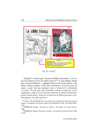 110 Rita de Cássia Marques Lima de Castro
Fig. 29 – A seca92
Enriquez93
comenta que o discurso de Hitler representou "a recria-
ção dos alemães através da simples palavra"94
. E, mais adiante, aﬁrma
que o discurso hitlerista - e qualquer discurso do mesmo gênero - tem
efeitos maciços porque "soube falar diretamente ao inconsciente do
grupo, o qual, mais que qualquer outro, é insensível à contradição
e à razão. É certo que outros elementos entram em jogo,mas em tal
conjuntura a lógica do inconsciente funciona de maneira particular-
mente esclarecedora: basta ler os discursos de Hitler para que o sen-
tido apareça com toda sua força."
92
A Seca - Ela está ﬁcando seca, esta velha terra da França ela ainda tem sede de
sangue e de lágrimas será preciso regá-la incessantemente (Trad. por Izidoro Blik-
stein)
93
ENRIQUEZ, Eugène. Da horda ao Estado – Psicanálise do Vínculo Social.,
1990.
94
ENRIQUEZ, Eugène. Da horda ao Estado – Psicanálise do Vínculo Social, 1990,
p. 349.
www.labcom.ubi.pt
 