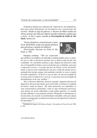 "O poder da comunicação e a intertextualidade" 111
O discurso nazista era o discurso do "impossível e da onipotência,
feito para entrar diretamente em ressonância com o inconsciente dos
ouvintes."Aliado ao jogo de palavras, o discurso de Hitler recebia um
reforço gestual, que tinha por objetivo prender totalmente a platéia que
o ouvia. A foto a seguir, extraída da Enciclopédia da Folha de São
Paulo, mostra isso.
"Gestos dramáticos caracterizavam a orató-
ria de Adolf Hitler, usada com grande eﬁciência
para galvanizar a atenção da audiência"
(Enciclopédia Ilustrada da Folha de São
Paulo, p. 456)
Enriquez continua: "Não nos surpreende
que milhares (ou milhões) de indivíduos tenham podido ouvir e comen-
tar em voz alta os discursos nazistas sem se darem conta do que eles
continham. As conclusões práticas a que chegam tais discursos estão
em correspondência lógica com as premissas que os fundam: para que
o impossível ocorra, e só exista um povo de heróis, ocorre inevitavel-
mente a guerra total conduzida por um povo saído da mesma terra e
animado pelo mesmo sangue, não podendo conceber-se sem a criação
de bodes expiatórios. O herói se cria na luta, ele tem necessidade de
escravos para reconhecê-lo e servi-lo, a raça pura tem necessidade de
desembaraçar-se de seus ‘piolhos’ ".
Tal é o discurso hitlerista, discurso sagrado, enquanto discurso do
impossível, discurso fascinante, pois eleva todos os homens à condição
de heróis, senão de deuses. Ele tanto desenvolve nos indivíduos as
suas características paranóides, como as suas inclinações perversas,
seus desejos de serem submetidos a uma ordem superior e à vontade
de tudo submeter a seus próprios desejos. Dirigindo-se diretamente ao
inconsciente, ele só pode ser perfeitamente entendido, salvo por alguns
sujeitos ou grupos que reconhecem no discurso do impossível o discurso
do apocalipse."95
95
ENRIQUEZ, Eugène. Da horda ao Estado – Psicanálise do Vínculo Social, 1990,
p. 350.
www.labcom.ubi.pt
 