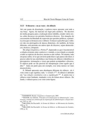 112 Rita de Cássia Marques Lima de Castro
3.5.3 O discurso – ou as vozes – do silêncio
Até este ponto da dissertação, a palavra esteve presente com toda a
sua força. Agora, ela marcará seu lugar pela ausência. No decorrer
de minha pesquisa para a realização deste trabalho, estudei vários tex-
tos sobre discursos em períodos históricos diversos. Em situações de
cerceamento da liberdade de expressão por questões políticas, a primei-
ra coisa que se destacava era o silêncio. Comecei a perceber que o silên-
cio não era prerrogativa de épocas ditatoriais; ele também, de forma
diferente, está presente em outros tipos de discurso, sejam democráti-
cos, técnicos, coloquiais.
Do artigo Lingüística e Poética96
, depreende-se que é incontestável
a relação existente entre a palavra e o mundo, e essa relação se estende
a todas as espécies de discurso, mesmo os não verbais. No entanto, indo
um pouco além, vê-se que um texto pode dizer o que parece não dizer; é
preciso saber ler nas entrelinhas e nas formas do silêncio e identiﬁcar os
pressupostos, insinuações e vieses que podem acompanhar o discurso.
O silêncio pode ser tão passível de interpretação como aquilo que é
dito.97
Antes de partir para um exemplo, esse tema merece ser mais
desenvolvidos.
E. Orlandi apresenta uma abordagem diferente do silêncio: ele é
visto como o que signiﬁca; nele, "o sentido é"98
. O silêncio é deﬁnido
em "sua relação constitutiva com a signiﬁcação".99
A autora traz o
silêncio como fundante, mudando o eixo de leitura desse silêncio. De
fundo, o silêncio passa a ser visto como ﬁgura:
96
JAKOBSON, Roman. Linguística e Comunicação, 2001.
97
THAYER, Lee Osborne. Princípios de Comunicação na Administração: comu-
nicação e sistemas de comunicação na organização da administração e relação inter-
nas, 1972, p. 143.
98
ORLANDI, Eni Puccinelli. As Formas do Silêncio: no Movimento dos Sentidos,
1992, p. 33.
99
ORLANDI, Eni Puccinelli. As Formas do Silêncio: no Movimento dos Sentidos,
1992, p. 44.
www.labcom.ubi.pt
 
