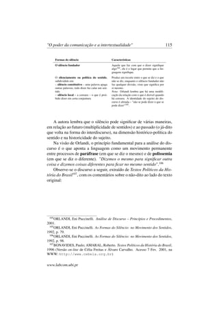 "O poder da comunicação e a intertextualidade" 115
Formas do silêncio Características
O silêncio fundador Aquele que faz com que o dizer signiﬁque
algo104, ele é o lugar que permite que a lin-
guagem signiﬁque.
O silenciamento ou política do sentido,
subdividido em:
– silêncio constitutivo – uma palavra apaga
outras palavras; todo dizer faz calar um sen-
tido
– silêncio local – a censura – o que é proi-
bido dizer em certa conjuntura
Produz um recorte entre o que se diz e o que
não se diz, enquanto o silêncio fundador não
faz qualquer divisão, visto que signiﬁca por
si mesmo.
Nota: Orlandi lembra que há uma modiﬁ-
cação da relação com o que é dizível quando
há censura. A identidade do sujeito do dis-
curso é afetada – "não se pode dizer o que se
pode dizer"105.
A autora lembra que o silêncio pode signiﬁcar de várias maneiras,
em relação ao futuro (multiplicidade de sentidos) e ao passado (o já-dito
que volta na forma do interdiscurso), na dimensão histórico-política do
sentido e na historicidade do sujeito.
Na visão de Orlandi, o princípio fundamental para a análise do dis-
curso é o que aponta a linguagem como um movimento permanente
entre processos de paráfrase (em que se diz o mesmo) e de polissemia
(em que se diz o diferente). "Dizemos o mesmo para signiﬁcar outra
coisa e dizemos coisas diferentes para ﬁcar no mesmo sentido".106
Observe-se o discurso a seguir, extraído de Textos Políticos da His-
tória do Brasil107
, com os comentários sobre o não-dito ao lado do texto
original:
105
ORLANDI, Eni Puccinelli. Análise de Discurso – Princípios e Procedimentos,
2001.
105
ORLANDI, Eni Puccinelli. As Formas do Silêncio: no Movimento dos Sentidos,
1992, p. 79.
106
ORLANDI, Eni Puccinelli. As Formas do Silêncio: no Movimento dos Sentidos,
1992, p. 98.
107
BONAVIDES, Paulo; AMARAL, Roberto. Textos Políticos da História do Brasil,
1996 (Versão on-line de Célia Freitas e Álvaro Carvalho. Acesso 7 Fev. 2001, na
WWW: http://www.cebela.org.br)
www.labcom.ubi.pt
 