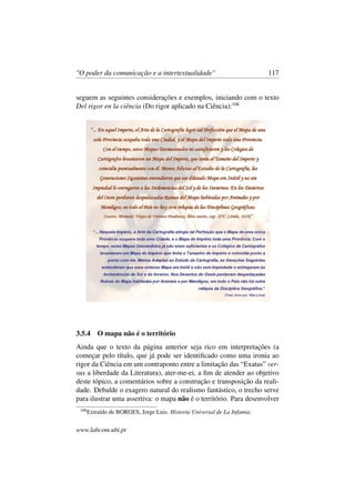 "O poder da comunicação e a intertextualidade" 117
seguem as seguintes considerações e exemplos, iniciando com o texto
Del rigor en la ciência (Do rigor aplicado na Ciência):108
3.5.4 O mapa não é o território
Ainda que o texto da página anterior seja rico em interpretações (a
começar pelo título, que já pode ser identiﬁcado como uma ironia ao
rigor da Ciência em um contraponto entre a limitação das “Exatas” ver-
sus a liberdade da Literatura), ater-me-ei, a ﬁm de atender ao objetivo
deste tópico, a comentários sobre a construção e transposição da reali-
dade. Debalde o exagero natural do realismo fantástico, o trecho serve
para ilustrar uma assertiva: o mapa não é o território. Para desenvolver
108
Extraído de BORGES, Jorge Luis. Historia Universal de La Infamia.
www.labcom.ubi.pt
 