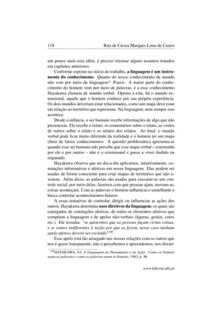 118 Rita de Cássia Marques Lima de Castro
um pouco mais esta idéia, é preciso retomar alguns assuntos tratados
em capítulos anteriores.
Conforme exposto no início do trabalho, a linguagem é um instru-
mento do conhecimento. Quanto do nosso conhecimento de mundo
não vem por meio da linguagem? Pouco. A maior parte do conhe-
cimento do homem vem por meio de palavras, e a esse conhecimento
Hayakawa chamou de mundo verbal. Oposto a este, há o mundo ex-
tensional, aquele que o homem conhece por sua própria experiência.
Os dois mundos deveriam estar relacionados, como um mapa deve estar
em relação ao território que representa. Na linguagem, nem sempre isso
acontece.
Desde a infância, o ser humano recebe informações de algo que não
presenciou. Ele recebe o relato, os comentários sobre o relato, as visões
de outros sobre o relato e os relatos dos relatos. Ao ﬁnal, o mundo
verbal pode ﬁcar muito diferente da realidade e o homem ter um mapa
cheio de falsos conhecimentos. A questão problemática apresenta-se
quando esse ser humano não percebe que esse mapa verbal – construído
por ele e por outros – não é o extensional e passa a viver iludido ou
enganado.
Hayakawa observa que no dia-a-dia aplicamos, intuitivamente, co-
notações informativas e afetivas em nossa linguagem. Elas podem ser
usadas de forma consciente para criar mapas de territórios que não e-
xistem. Além disso, as palavras são usadas para executar-se um con-
trole social; por meio delas, fazemos com que pessoas ajam, movam-se,
coisas aconteçam. Com as palavras o homem inﬂuencia o semelhante e
busca controlar acontecimentos futuros.
A essas tentativas de controlar, dirigir ou inﬂuenciar as ações dos
outros, Hayakawa denomina usos diretivos da linguagem; os quais são
carregados de conotações afetivas, de todos os elementos afetivos que
compõem a linguagem e de apelos não-verbais (ﬁguras, gestos, cores
etc.). Ele ressalta: "se quisermos que as pessoas façam certas coisas,
e se somos indiferentes à razão por que as fazem, nesse caso nenhum
apelo afetivo deverá ser excluído"109
.
Esse apelo está tão arraigado nas nossas relações com os outros que
nos é quase transparente, não o percebemos e apreendemos, nos discur-
109
HAYAKAWA, S.I. A Linguagem no Pensamento e na Ação. Como os homens
usam as palavras e como as palavras usam os homens, 1963, p. 86
www.labcom.ubi.pt
 