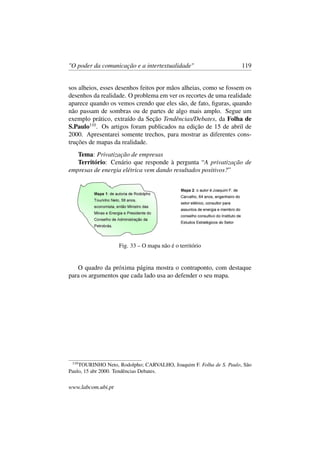 "O poder da comunicação e a intertextualidade" 119
sos alheios, esses desenhos feitos por mãos alheias, como se fossem os
desenhos da realidade. O problema em ver os recortes de uma realidade
aparece quando os vemos crendo que eles são, de fato, ﬁguras, quando
não passam de sombras ou de partes de algo mais amplo. Segue um
exemplo prático, extraído da Seção Tendências/Debates, da Folha de
S.Paulo110
. Os artigos foram publicados na edição de 15 de abril de
2000. Apresentarei somente trechos, para mostrar as diferentes cons-
truções de mapas da realidade.
Tema: Privatização de empresas
Território: Cenário que responde à pergunta “A privatização de
empresas de energia elétrica vem dando resultados positivos?”
Fig. 33 – O mapa não é o território
O quadro da próxima página mostra o contraponto, com destaque
para os argumentos que cada lado usa ao defender o seu mapa.
110
TOURINHO Neto, Rodolpho; CARVALHO, Joaquim F. Folha de S. Paulo, São
Paulo, 15 abr 2000. Tendências Debates.
www.labcom.ubi.pt
 