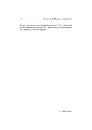 12 Rita de Cássia Marques Lima de Castro
discurso mais pertinente ao jargão administrativo? Essa estratégia de
discurso inﬂuencia que tipo de leitor? São essas questões que a segunda
parte da pesquisa procura responder.
www.labcom.ubi.pt
 