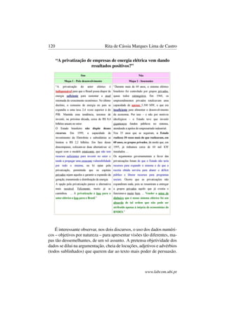 120 Rita de Cássia Marques Lima de Castro
“A privatização de empresas de energia elétrica vem dando
resultados positivos?”
É interessante observar, nos dois discursos, o uso dos dados numéri-
cos – objetivos por natureza – para apresentar visões tão diferentes, ma-
pas tão dessemelhantes, de um só assunto. A pretensa objetividade dos
dados se dilui na argumentação, cheia de locuções, adjetivos e advérbios
(todos sublinhados) que querem dar ao texto mais poder de persuasão.
www.labcom.ubi.pt
 