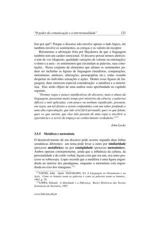 "O poder da comunicação e a intertextualidade" 121
Isto por quê? Porque o discurso não envolve apenas o lado lógico, ele
também envolve os sentimentos, as crenças e os valores do receptor.
Retomemos a aﬁrmação feita por Hayakawa de que a linguagem
também tem um caráter emocional. O discurso possui termos afetivos:
o tom de voz (diapasão, qualidade variações de volume ou entonação);
o ritmo e a aura - os sentimentos que circundam as palavras, suas cono-
tações. Nesse conjunto de elementos que afetam os sentimentos po-
dem ser incluídas as ﬁguras de linguagem (metáforas, comparações,
metonímias, antíteses, aliterações, prosopopéias etc.), todas visando
despertar no indivíduo sensações e ações. Dentre essas ﬁguras de lin-
guagem, duas merecem especial consideração: a metáfora e a metoní-
mia. Elas serão objeto de uma análise mais aprofundada no capítulo
seguinte.
"Formas vagas e pouco signiﬁcativas do discurso, mais o abuso da
linguagem, passaram muito tempo por mistérios da ciência; e palavras
difíceis e mal aplicadas, com pouco ou nenhum signiﬁcado, possuem,
em regra, um tal direito a serem confundidas com um saber profundo e
uma alta especulação, que não será fácil persuadir, quer os que falam,
quer os que ouvem, que elas não passam de uma capa a encobrir a
ignorância e a servir de empeço ao conhecimento verdadeiro."111
John Locke
3.5.5 Metáfora e metonímia
O desenvolvimento de um discurso pode ocorrer segundo duas linhas
semânticas diferentes: um tema pode levar a outro por similaridade
(processo metafórico) ou por contigüidade (processo metonímico).
Ambos operam constantemente, ainda que a inﬂuência da cultura, da
personalidade e do estilo verbal, façam com que ora um, ora outro pro-
cesso se sobressaia. Lopes recorda que a metáfora é uma ﬁgura engen-
drada no interior dos paradigmas, enquanto a metonímia está engen-
drada no eixo dos sintagmas.112
111
LOCKE, John. Apud: HAYAKAWA, S.I. A Linguagem no Pensamento e na
Ação. Como os homens usam as palavras e como as palavras usam os homens.,
1963, p. 29.
112
LOPES, Edward. A Identidade e a Diferença: Raízes Históricas das Teorias
Estruturais da Narrativa, 1997.
www.labcom.ubi.pt
 