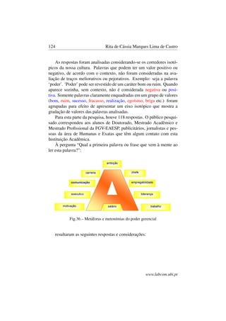 124 Rita de Cássia Marques Lima de Castro
As respostas foram analisadas considerando-se os corredores isotó-
picos da nossa cultura. Palavras que podem ter um valor positivo ou
negativo, de acordo com o contexto, não foram consideradas na ava-
liação de traços meliorativos ou pejorativos. Exemplo: seja a palavra
‘poder’. ‘Poder’ pode ser revestido de um caráter bom ou ruim. Quando
aparece sozinha, sem contexto, não é considerada negativa ou posi-
tiva. Somente palavras claramente enquadradas em um grupo de valores
(bom, ruim, sucesso, fracasso, realização, egoísmo, briga etc.) foram
agrupadas para efeito de apresentar um eixo isotópico que mostra a
gradação de valores das palavras analisadas.
Para esta parte da pesquisa, houve 118 respostas. O público pesqui-
sado correspondeu aos alunos de Doutorado, Mestrado Acadêmico e
Mestrado Proﬁssional da FGV-EAESP, publicitários, jornalistas e pes-
soas da área de Humanas e Exatas que têm algum contato com esta
Instituição Acadêmica.
À pergunta “Qual a primeira palavra ou frase que vem à mente ao
ler esta palavra?”:
Fig.36 – Metáforas e metonímias do poder gerencial
resultaram as seguintes respostas e considerações:
www.labcom.ubi.pt
 