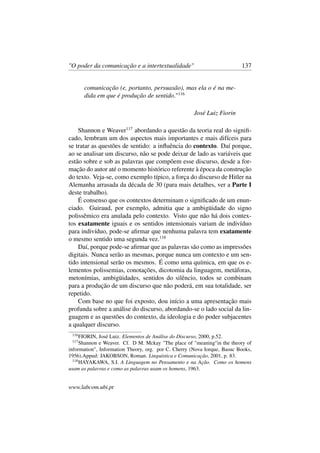 "O poder da comunicação e a intertextualidade" 137
comunicação (e, portanto, persuasão), mas ela o é na me-
dida em que é produção de sentido."116
José Luiz Fiorin
Shannon e Weaver117
abordando a questão da teoria real do signiﬁ-
cado, lembram um dos aspectos mais importantes e mais difíceis para
se tratar as questões de sentido: a inﬂuência do contexto. Daí porque,
ao se analisar um discurso, não se pode deixar de lado as variáveis que
estão sobre e sob as palavras que compõem esse discurso, desde a for-
mação do autor até o momento histórico referente à época da construção
do texto. Veja-se, como exemplo típico, a força do discurso de Hitler na
Alemanha arrasada da década de 30 (para mais detalhes, ver a Parte I
deste trabalho).
É consenso que os contextos determinam o signiﬁcado de um enun-
ciado. Guiraud, por exemplo, admitia que a ambigüidade do signo
polissêmico era anulada pelo contexto. Visto que não há dois contex-
tos exatamente iguais e os sentidos intensionais variam de indivíduo
para indivíduo, pode-se aﬁrmar que nenhuma palavra tem exatamente
o mesmo sentido uma segunda vez.118
Daí, porque pode-se aﬁrmar que as palavras são como as impressões
digitais. Nunca serão as mesmas, porque nunca um contexto e um sen-
tido intensional serão os mesmos. É como uma química, em que os e-
lementos polissemias, conotações, dicotomia da linguagem, metáforas,
metonímias, ambigüidades, sentidos do silêncio, todos se combinam
para a produção de um discurso que não poderá, em sua totalidade, ser
repetido.
Com base no que foi exposto, dou início a uma apresentação mais
profunda sobre a análise do discurso, abordando-se o lado social da lin-
guagem e as questões do contexto, da ideologia e do poder subjacentes
a qualquer discurso.
116
FIORIN, José Luiz. Elementos de Análise do Discurso, 2000, p.52.
117
Shannon e Weaver. Cf. D M. Mckay "The place of "meaning"in the theory of
information", Information Theory, org. por C. Cherry (Nova Iorque, Basuc Books,
1956).Appud: JAKOBSON, Roman. Linguística e Comunicação, 2001, p. 83.
118
HAYAKAWA, S.I. A Linguagem no Pensamento e na Ação. Como os homens
usam as palavras e como as palavras usam os homens, 1963.
www.labcom.ubi.pt
 