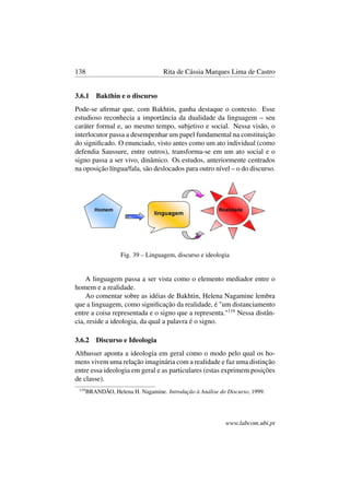 138 Rita de Cássia Marques Lima de Castro
3.6.1 Bakthin e o discurso
Pode-se aﬁrmar que, com Bakhtin, ganha destaque o contexto. Esse
estudioso reconhecia a importância da dualidade da linguagem – seu
caráter formal e, ao mesmo tempo, subjetivo e social. Nessa visão, o
interlocutor passa a desempenhar um papel fundamental na constituição
do signiﬁcado. O enunciado, visto antes como um ato individual (como
defendia Saussure, entre outros), transforma-se em um ato social e o
signo passa a ser vivo, dinâmico. Os estudos, anteriormente centrados
na oposição língua/fala, são deslocados para outro nível – o do discurso.
Fig. 39 – Linguagem, discurso e ideologia
A linguagem passa a ser vista como o elemento mediador entre o
homem e a realidade.
Ao comentar sobre as idéias de Bakhtin, Helena Nagamine lembra
que a linguagem, como signiﬁcação da realidade, é "um distanciamento
entre a coisa representada e o signo que a representa."119
Nessa distân-
cia, reside a ideologia, da qual a palavra é o signo.
3.6.2 Discurso e Ideologia
Althusser aponta a ideologia em geral como o modo pelo qual os ho-
mens vivem uma relação imaginária com a realidade e faz uma distinção
entre essa ideologia em geral e as particulares (estas exprimem posições
de classe).
119
BRANDÃO, Helena H. Nagamine. Introdução à Análise do Discurso, 1999.
www.labcom.ubi.pt
 