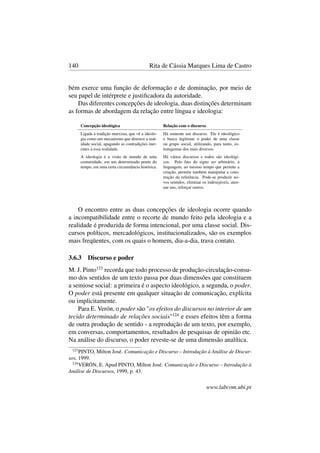 140 Rita de Cássia Marques Lima de Castro
bém exerce uma função de deformação e de dominação, por meio de
seu papel de intérprete e justiﬁcadora da autoridade.
Das diferentes concepções de ideologia, duas distinções determinam
as formas de abordagem da relação entre língua e ideologia:
Concepção ideológica Relação com o discurso
Ligada à tradição marxista, que vê a ideolo-
gia como um mecanismo que distorce a real-
idade social, apagando as contradições iner-
entes a essa realidade.
Há somente um discurso. Ele é ideológico
e busca legitimar o poder de uma classe
ou grupo social, utilizando, para tanto, es-
tratagemas dos mais diversos.
A ideologia é a visão de mundo de uma
comunidade, em um determinado ponto do
tempo, em uma certa circunstância histórica.
Há vários discursos e todos são ideológi-
cos. Pelo fato do signo ser arbitrário, a
linguagem, ao mesmo tempo que permite a
criação, permite também manipular a cons-
trução da referência. Pode-se produzir no-
vos sentidos, eliminar os indesejáveis, aten-
uar uns, reforçar outros.
O encontro entre as duas concepções de ideologia ocorre quando
a incompatibilidade entre o recorte de mundo feito pela ideologia e a
realidade é produzida de forma intencional, por uma classe social. Dis-
cursos políticos, mercadológicos, institucionalizados, são os exemplos
mais freqüentes, com os quais o homem, dia-a-dia, trava contato.
3.6.3 Discurso e poder
M. J. Pinto123
recorda que todo processo de produção-circulação-consu-
mo dos sentidos de um texto passa por duas dimensões que constituem
a semiose social: a primeira é o aspecto ideológico, a segunda, o poder.
O poder está presente em qualquer situação de comunicação, explícita
ou implicitamente.
Para E. Verón, o poder são "os efeitos do discursos no interior de um
tecido determinado de relações sociais"124
e esses efeitos têm a forma
de outra produção de sentido - a reprodução de um texto, por exemplo,
em conversas, comportamentos, resultados de pesquisas de opinião etc.
Na análise do discurso, o poder reveste-se de uma dimensão analítica.
123
PINTO, Milton José. Comunicação e Discurso – Introdução à Análise de Discur-
sos, 1999.
124
VERÓN, E. Apud PINTO, Milton José. Comunicação e Discurso – Introdução à
Análise de Discursos, 1999, p. 43.
www.labcom.ubi.pt
 