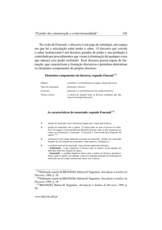 "O poder da comunicação e a intertextualidade" 141
Na visão de Foucault, o discurso é um jogo de estratégia, um espaço
em que há a articulação entre poder e saber. O discurso que veicula
o saber institucional é um discurso gerador de poder e sua produção é
controlada por procedimentos que visam à eliminação de qualquer coisa
que ameace esse poder instituído. Esse discurso possui regras de for-
mação, que caracterizam a formação discursiva e permitem determinar
os elementos componentes do próprio discurso:
Elementos componentes do discurso, segundo Foucaut125
Objetos coexistem e se transformam no espaço comum discursivo
Tipos de enunciação permeiam o discurso
Conceitos aparecem e se transformam em um campo discursivo
Temas e teorias o sistema de relações entre as diversas estratégias que dão
conta da formação discursiva
As características do enunciado, segundo Foucault126
1. relação do enunciado com o referencial (aquilo que o enunciado anuncia)
2. relação do enunciado com o sujeito. O sujeito pode ser uma só pessoa ou várias.
Ele é um espaço a ser preenchido por diferentes pessoas, todas as que ocuparem esse
espaço ao formularem o enunciado. O discurso é "atravessado pela dispersão do
sujeito".127
3. existência de um campo adjacente associado ao enunciado. Sempre um enunciado
faz parte de um conjunto de enunciados e neles apóia-se e distingue-se.
4. a condição material do enunciado. Aqui, há uma importante distinção:
– Enunciação – o que singulariza o discurso (não se repete); ocorre quando um
indivíduo emite um conjunto de signos.
– Enunciado – a unidade lingüística básica para a análise do discurso; hipotetica-
mente, pode se repetir; na realidade, como essa repetição depende da localização do
enunciado em um campo institucional, nunca será o mesmo.
125
Elaborado a partir de BRANDÃO, Helena H. Nagamine. Introdução à Análise do
Discurso, 1999, p. 28.
126
Elaborado a partir de BRANDÃO, Helena H. Nagamine. Introdução à Análise do
Discurso, 1999, p. 29.
127
BRANDÃO, Helena H. Nagamine. Introdução à Análise do Discurso, 1999, p.
30.
www.labcom.ubi.pt
 