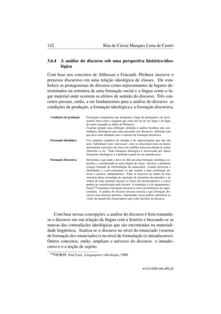 142 Rita de Cássia Marques Lima de Castro
3.6.4 A análise do discurso sob uma perspectiva histórico-ideo-
lógica
Com base nos conceitos de Althusser e Foucault, Pêcheux inscreve o
processo discursivo em uma relação ideológica de classes. Ele esta-
belece os protagonistas do discurso como representantes de lugares de-
terminados na estrutura de uma formação social e a língua como o lu-
gar material onde ocorrem os efeitos de sentido do discurso. Três con-
ceitos passam, então, a ser fundamentais para a análise do discurso: as
condições de produção, a formação ideológica e a formação discursiva.
Condições de produção Formações imaginárias que designam o lugar do destinador e do desti-
natário, bem como a imagem que cada um faz de seu lugar e do lugar
do outro (segundo as idéias de Pêcheux).
Courtine propõe uma deﬁnição alinhada à análise histórica das con-
tradições ideológicas que estão presentes nos discursos; deﬁnição esta
que deve estar alinhada com o conceito de formação discursiva.
Formação ideológica Um conjunto complexo de atitudes e de representações que não são
nem "individuais"nem "universais", mas se relacionam mais ou menos
diretamente a posições de classe em conﬂitos umas em relação às outras
(Haroche et al). Toda formação ideológica é atravessada por outras
formações ideológicas e é deﬁnida a partir de seu interdiscurso.
Formação discursiva Determina o que pode e deve ser dito em uma formação ideológica es-
pecíﬁca e considerando-se uma relação de classe. Envolve a paráfrase
(espaço limitado de reformulação de enunciados, visando preservar a
identidade) e a pré-construção (o que remete a uma construção an-
terior e exterior, independente). Pode se inscrever na ordem de uma
memória plena (estratégia de repetição de elementos do passado) e na
ordem de uma memória lacunar (o efeito dos deslocamentos e vazios
podem ser neutralizados pelo locutor. A estratégia é a do apagamento).
Fiorin128considera a formação discursiva como um fenômeno de super-
estrutura. A análise do discurso procura mostrar a que formação dis-
cursiva esse discurso pertence, importando, nessa análise, identiﬁcar as
visões de mundo dos enunciadores que estão inscritos no discurso.
Com base nessas concepções, a análise do discurso é feita tomando-
se o discurso em sua relação da língua com a história e buscando-se as
marcas das contradições ideológicas que são encontradas na materiali-
dade lingüística. Analisa-se o discurso no nível do enunciado (sistema
de formação dos enunciados) e no nível de formulação (o intradiscurso).
Outros conceitos, então, ampliam o universo do discurso: o intradis-
curso e o a noção de sujeito.
128
FIORIN, José Luiz. Linguagem e Ideologia, 1988.
www.labcom.ubi.pt
 