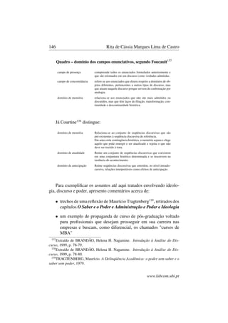 146 Rita de Cássia Marques Lima de Castro
Quadro – domínio dos campos enunciativos, segundo Foucault137
campo de presença compreende todos os enunciados formulados anteriormente e
que são retomados em um discurso como verdades admitidas.
campo de concomitância refere-se aos enunciados que dizem respeito a domínios de ob-
jetos diferentes, pertencentes a outros tipos de discurso, mas
que atuam naquele discurso porque servem de conﬁrmação por
analogia.
domínio de memória relaciona-se aos enunciados que não são mais admitidos ou
discutidos, mas que têm laços de ﬁliação, transformação, con-
tinuidade e descontinuidade histórica.
Já Courtine138
distingue:
domínio de memória Relaciona-se ao conjunto de seqüências discursivas que são
pré-existentes à seqüência discursiva de referência.
Em uma certa contingência histórica, a memória separa e elege
aquilo que pode emergir e ser atualizado e rejeita o que não
deve ser trazido à tona.
domínio de atualidade Reúne um conjunto de seqüências discursivas que coexistem
em uma conjuntura histórica determinada e se inscrevem na
instância do acontecimento.
domínio de antecipação Reúne seqüências discursivas que entretêm, no nível intradis-
cursivo, relações interpretáveis como efeitos de antecipação
Para exempliﬁcar os assuntos até aqui tratados envolvendo ideolo-
gia, discurso e poder, apresento comentários acerca de:
• trechos de uma reﬂexão de Maurício Tragtenberg139
, retirados dos
capítulos O Saber e o Poder e Administração e Poder e Ideologia
• um exemplo de propaganda de curso de pós-graduação voltado
para proﬁssionais que desejam prosseguir em sua carreira nas
empresas e buscam, como diferencial, os chamados "cursos de
MBA"
137
Extraído de BRANDÃO, Helena H. Nagamine. Introdução à Análise do Dis-
curso, 1999, p. 78-79.
138
Extraído de BRANDÃO, Helena H. Nagamine. Introdução à Análise do Dis-
curso, 1999, p. 78-80.
139
TRAGTENBERG, Maurício. A Delinqüência Acadêmica: o poder sem saber e o
saber sem poder, 1979.
www.labcom.ubi.pt
 