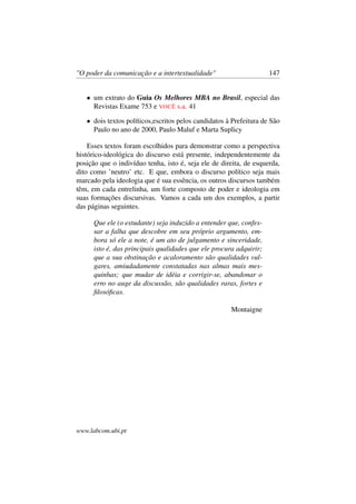 "O poder da comunicação e a intertextualidade" 147
• um extrato do Guia Os Melhores MBA no Brasil, especial das
Revistas Exame 753 e VOCÊ s.a. 41
• dois textos políticos,escritos pelos candidatos à Prefeitura de São
Paulo no ano de 2000, Paulo Maluf e Marta Suplicy
Esses textos foram escolhidos para demonstrar como a perspectiva
histórico-ideológica do discurso está presente, independentemente da
posição que o indivíduo tenha, isto é, seja ele de direita, de esquerda,
dito como ’neutro’ etc. E que, embora o discurso político seja mais
marcado pela ideologia que é sua essência, os outros discursos também
têm, em cada entrelinha, um forte composto de poder e ideologia em
suas formações discursivas. Vamos a cada um dos exemplos, a partir
das páginas seguintes.
Que ele (o estudante) seja induzido a entender que, confes-
sar a falha que descobre em seu próprio argumento, em-
bora só ele a note, é um ato de julgamento e sinceridade,
isto é, das principais qualidades que ele procura adquirir;
que a sua obstinação e acaloramento são qualidades vul-
gares, amiudadamente constatadas nas almas mais mes-
quinhas; que mudar de idéia e corrigir-se, abandonar o
erro no auge da discussão, são qualidades raras, fortes e
ﬁlosóﬁcas.
Montaigne
www.labcom.ubi.pt
 