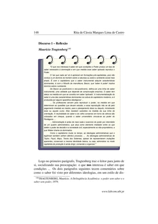 148 Rita de Cássia Marques Lima de Castro
Discurso 1 – Reﬂexão
Maurício Tragtenberg140
Logo no primeiro parágrafo, Tragtenberg traz o leitor para junto de
si, socializando sua preocupação: o que nos interessa é saber em que
condições ... Os dois parágrafos seguintes tecem comentários sobre
como o saber foi visto por diferentes ideologias, em um estilo de dis-
140
TRAGTENBERG, Maurício. A Delinqüência Acadêmica: o poder sem saber e o
saber sem poder, 1979.
www.labcom.ubi.pt
 