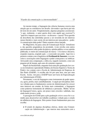 "O poder da comunicação e a intertextualidade" 15
Ao mesmo tempo, a linguagem das ciências humanas exercia uma
atração que eu considerava um desaﬁo: desvendar o que havia por trás
do texto de um autor. Freqüentemente, algumas perguntas assomavam:
"o que, realmente, o autor queria dizer com aquilo que escreveu?"e
"qual foi o impacto que esse texto – ou discurso – causou?"Essa questão
da descoberta das entrelinhas passou a ser revestida de um interesse
menos literário e mais social, de um interesse por uma palavra – poder.
A comunicação tinha poder? Outra semente estava lançada.
Do Magistério, fui para a área de Comunicação Social - Jornalismo
e, das questões pragmáticas da juventude, vi-me envolta com outros
questionamentos sobre poder da palavra, opinião pública versus opinião
publicada, os meios de comunicação de massa – e lá estava o discurso,
exigindo resposta, exigindo ação – e exercendo um poder. Aqui tive o
primeiro contato com a lingüística de Ferdinand de Saussure, e os con-
ceitos e associações entre linguagem e poder começaram a se imbricar.
Arriscando uma comparação, a idéia era, naquele momento, como um
pequeno pé de laranja, após anos de sementes esparsas.
Depois do bacharelado, enquanto fazia uma pós-graduação lato sen-
su em Jornalismo (aprendendo Didática do Ensino Superior e Teoria do
Poder), tive contato com a Escola de Administração de Empresas de
São Paulo (EAESP). A escolha não foi por uma área, mas por uma
Escola. Assim, vim para a EAESP fazer um Curso de Especialização
em Administração (CEAG).
Novamente, o uso da linguagem como instrumento de poder apare-
cia, agora, porém, mais camuﬂadamente. A opção por disciplinas eleti-
vas voltadas para os fundamentos sociais da Administração fez crescer
meu interesse em estudar, de forma mais contundente, a linguagem
como poderoso instrumento de inﬂuência e persuasão. Minha "árvore
da linguagem"estava, agora, um pouco mais crescida e adubada, mas
ainda muito jovem e verde.
A passagem do CEAG para a pós-graduação stricto sensu foi o ca-
minho para desenvolver um trabalho acadêmico voltado para o estudo
da inﬂuência da linguagem. Dois pontos foram fundamentais para essa
escolha:
• O estudo de algumas disciplinas eletivas, dentre elas Comuni-
cação em Administração – que marcou meu reencontro com a
www.labcom.ubi.pt
 