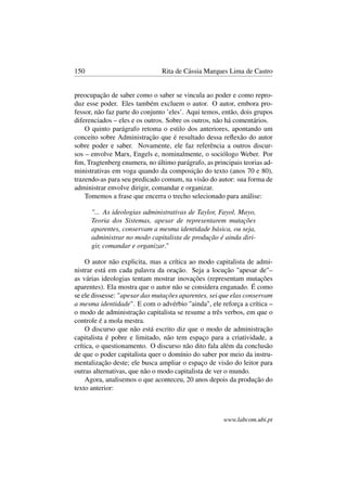 150 Rita de Cássia Marques Lima de Castro
preocupação de saber como o saber se vincula ao poder e como repro-
duz esse poder. Eles também excluem o autor. O autor, embora pro-
fessor, não faz parte do conjunto ’eles’. Aqui temos, então, dois grupos
diferenciados – eles e os outros. Sobre os outros, não há comentários.
O quinto parágrafo retoma o estilo dos anteriores, apontando um
conceito sobre Administração que é resultado dessa reﬂexão do autor
sobre poder e saber. Novamente, ele faz referência a outros discur-
sos – envolve Marx, Engels e, nominalmente, o sociólogo Weber. Por
ﬁm, Tragtenberg enumera, no último parágrafo, as principais teorias ad-
ministrativas em voga quando da composição do texto (anos 70 e 80),
trazendo-as para seu predicado comum, na visão do autor: sua forma de
administrar envolve dirigir, comandar e organizar.
Tomemos a frase que encerra o trecho selecionado para análise:
"... As ideologias administrativas de Taylor, Fayol, Mayo,
Teoria dos Sistemas, apesar de representarem mutações
aparentes, conservam a mesma identidade básica, ou seja,
administrar no modo capitalista de produção é ainda diri-
gir, comandar e organizar."
O autor não explicita, mas a crítica ao modo capitalista de admi-
nistrar está em cada palavra da oração. Seja a locução "apesar de"–
as várias ideologias tentam mostrar inovações (representam mutações
aparentes). Ela mostra que o autor não se considera enganado. É como
se ele dissesse: "apesar das mutações aparentes, sei que elas conservam
a mesma identidade". E com o advérbio "ainda", ele reforça a crítica –
o modo de administração capitalista se resume a três verbos, em que o
controle é a mola mestra.
O discurso que não está escrito diz que o modo de administração
capitalista é pobre e limitado, não tem espaço para a criatividade, a
crítica, o questionamento. O discurso não dito fala além da conclusão
de que o poder capitalista quer o domínio do saber por meio da instru-
mentalização deste; ele busca ampliar o espaço de visão do leitor para
outras alternativas, que não o modo capitalista de ver o mundo.
Agora, analisemos o que aconteceu, 20 anos depois da produção do
texto anterior:
www.labcom.ubi.pt
 