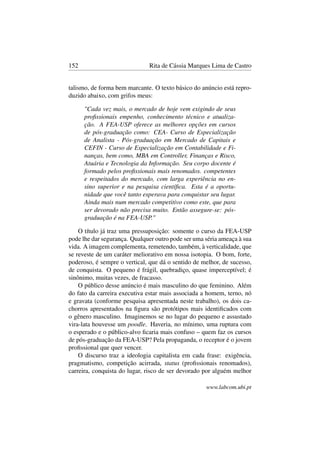152 Rita de Cássia Marques Lima de Castro
talismo, de forma bem marcante. O texto básico do anúncio está repro-
duzido abaixo, com grifos meus:
"Cada vez mais, o mercado de hoje vem exigindo de seus
proﬁssionais empenho, conhecimento técnico e atualiza-
ção. A FEA-USP oferece as melhores opções em cursos
de pós-graduação como: CEA- Curso de Especialização
de Analista - Pós-graduação em Mercado de Capitais e
CEFIN - Curso de Especialização em Contabilidade e Fi-
nanças, bem como, MBA em Controller, Finanças e Risco,
Atuária e Tecnologia da Informação. Seu corpo docente é
formado pelos proﬁssionais mais renomados. competentes
e respeitados do mercado, com larga experiência no en-
sino superior e na pesquisa cientíﬁca. Esta é a oportu-
nidade que você tanto esperava para conquistar seu lugar.
Ainda mais num mercado competitivo como este, que para
ser devorado não precisa muito. Então assegure-se: pós-
graduação é na FEA-USP."
O título já traz uma pressuposição: somente o curso da FEA-USP
pode lhe dar segurança. Qualquer outro pode ser uma séria ameaça à sua
vida. A imagem complementa, remetendo, também, à verticalidade, que
se reveste de um caráter meliorativo em nossa isotopia. O bom, forte,
poderoso, é sempre o vertical, que dá o sentido de melhor, de sucesso,
de conquista. O pequeno é frágil, quebradiço, quase imperceptível; é
sinônimo, muitas vezes, de fracasso.
O público desse anúncio é mais masculino do que feminino. Além
do fato da carreira executiva estar mais associada a homem, terno, nó
e gravata (conforme pesquisa apresentada neste trabalho), os dois ca-
chorros apresentados na ﬁgura são protótipos mais identiﬁcados com
o gênero masculino. Imaginemos se no lugar do pequeno e assustado
vira-lata houvesse um poodle. Haveria, no mínimo, uma ruptura com
o esperado e o público-alvo ﬁcaria mais confuso – quem faz os cursos
de pós-graduação da FEA-USP? Pela propaganda, o receptor é o jovem
proﬁssional que quer vencer.
O discurso traz a ideologia capitalista em cada frase: exigência,
pragmatismo, competição acirrada, status (proﬁssionais renomados),
carreira, conquista do lugar, risco de ser devorado por alguém melhor
www.labcom.ubi.pt
 
