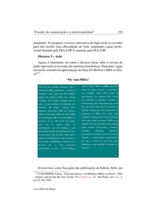"O poder da comunicação e a intertextualidade" 153
preparado. Ao pequeno, só resta a alternativa de fugir ou de se esconder
para não receber uma abocanhada do forte, preparado, capaz proﬁs-
sional formado pela FEA-USP. E somente pela FEA-USP.
Discurso 3 – Ação
Agora, é importante ver como o discurso desse saber a serviço do
poder apresenta-se no corpo das matérias jornalísticas. Para tanto, segue
um trecho extraído da apresentação do Guia Os Melhores MBA no Bra-
sil142
.
“Os ‘não-MBAs’
O texto traz, como boa parte das publicações da Editora Abril, um
142
COLOMBINI, Letícia. Visão panorâmica. Os Melhores MBAs no Brasil – 2001
– Edição especial das Revistas Exame 753 e VOCÊ s.a. 41. São Paulo, ano 1, n. 2,
p.6-10, Nov.2001.
www.labcom.ubi.pt
 