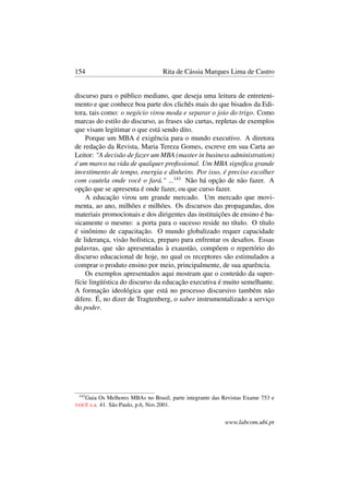 154 Rita de Cássia Marques Lima de Castro
discurso para o público mediano, que deseja uma leitura de entreteni-
mento e que conhece boa parte dos clichês mais do que bisados da Edi-
tora, tais como: o negócio virou moda e separar o joio do trigo. Como
marcas do estilo do discurso, as frases são curtas, repletas de exemplos
que visam legitimar o que está sendo dito.
Porque um MBA é exigência para o mundo executivo. A diretora
de redação da Revista, Maria Tereza Gomes, escreve em sua Carta ao
Leitor: "A decisão de fazer um MBA (master in business administration)
é um marco na vida de qualquer proﬁssional. Um MBA signiﬁca grande
investimento de tempo, energia e dinheiro. Por isso, é preciso escolher
com cautela onde você o fará." ...143
Não há opção de não fazer. A
opção que se apresenta é onde fazer, ou que curso fazer.
A educação virou um grande mercado. Um mercado que movi-
menta, ao ano, milhões e milhões. Os discursos das propagandas, dos
materiais promocionais e dos dirigentes das instituições de ensino é ba-
sicamente o mesmo: a porta para o sucesso reside no título. O título
é sinônimo de capacitação. O mundo globalizado requer capacidade
de liderança, visão holística, preparo para enfrentar os desaﬁos. Essas
palavras, que são apresentadas à exaustão, compõem o repertório do
discurso educacional de hoje, no qual os receptores são estimulados a
comprar o produto ensino por meio, principalmente, de sua aparência.
Os exemplos apresentados aqui mostram que o conteúdo da super-
fície lingüística do discurso da educação executiva é muito semelhante.
A formação ideológica que está no processo discursivo também não
difere. É, no dizer de Tragtenberg, o saber instrumentalizado a serviço
do poder.
143
Guia Os Melhores MBAs no Brasil, parte integrante das Revistas Exame 753 e
VOCÊ s.a. 41. São Paulo, p.6, Nov.2001.
www.labcom.ubi.pt
 